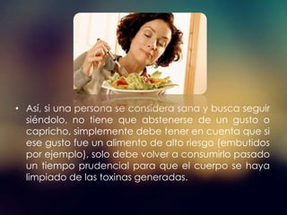 • Así, si una persona se considera sana y busca seguir
siéndolo, no tiene que abstenerse de un gusto o
capricho, simplemente debe tener en cuenta que si
ese gusto fue un alimento de alto riesgo (embutidos
por ejemplo), solo debe volver a consumirlo pasado
un tiempo prudencial para que el cuerpo se haya
limpiado de las toxinas generadas.
 