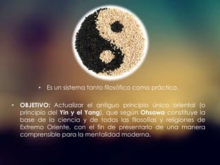 • Es un sistema tanto filosófico como práctico.
• OBJETIVO: Actualizar el antiguo principio único oriental (o
principio del Yin y el Yang), que según Ohsawa constituye la
base de la ciencia y de todas las filosofías y religiones de
Extremo Oriente, con el fin de presentarlo de una manera
comprensible para la mentalidad moderna.
 