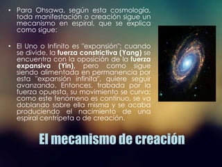 El mecanismo de creación
• Para Ohsawa, según esta cosmología,
toda manifestación o creación sigue un
mecanismo en espiral, que se explica
como sigue:
• El Uno o Infinito es "expansión"; cuando
se divide, la fuerza constrictiva (Yang) se
encuentra con la oposición de la fuerza
expansiva (Yin), pero como sigue
siendo alimentada en permanencia por
esta "expansión infinita", quiere seguir
avanzando. Entonces, trabada por la
fuerza opuesta, su movimiento se curva;
como este fenómeno es continuo, se va
doblando sobre ella misma y se acaba
produciendo el nacimiento de una
espiral centrípeta o de creación.
 
