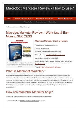 Macrobot Marketer Review - How to use?
Macrobot Marketer – Software Bots To Help
Automate A Lot Of Internet Marketing Tasks
Easily
by Richard Devine on May 18, 2013
Macrobot Marketer Review – Work less & Earn
More to SUCCESS
Macrobot Marketer Quick Overview:
Product Name: Macrobot Marketer.
Creator: James Carter.
Focus on: Automated Internet Marketing.
Official Website: http://macrobotmarketer.com/
Launch Date: May 27 at 10:00 EDT.
Bonus Package: Yes – Bonus Package worth over $1200 –
Check out here
Price: $17 and will increase to $27 soon.
What is Macrobot Marketer?
Internet Marketing gets harder and harder each day with an increasing number of social trends that
forces marketers to spend more time and efforts in order to win customers. It is a real frustration if you
have many products to promote and many websites to manage. Here with Macrobot Marketer, you will
be able to spend less time on Internet Marketing and enjoy life as much as you can. In fact, Macrobot
Marketer is auto internet software that helps you to get internet marketing tasks done online
automatically.
How can Macrobot Marketer help?
With 6 auto bots, you will have your jobs done fast without your bother.
Learn now how these BOTS CAN DO IT FOR YOU as below:
HomeHome Macrobot Marketer ReviewMacrobot Marketer Review Macrobot Marketer BonusMacrobot Marketer Bonus PostsPosts CommentsComments
Privacy Policy Terms of Service Contact Us
 