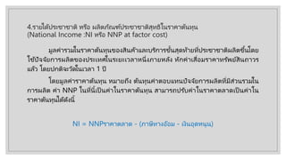 4.รายไึϹประชาชาติ หรือ ผลิตภัณฑ์ประชาชาติสุทธิในราคาต้นทุน
(National Income :NI หรือ NNP at factor cost)
มูลค่ารวมในราคาต้นทุนของสินค้าและบริการขั้นสุดท้ายที่ประชาชาติผลิตขึ้นโดย
ใช้ปัจจัยการผลิตของประเทศในระยะเวลาหนึ่งภายหลัง หักค่าเสื่อมราคาทรัพย์สินถาวร
แล้ว โดยปกติจะวัดในเวลา 1 ปี
โดยมูลค่าราคาต้นทุน หมายถึง ต้นทุนค่าตอบแทนปัจจัยการผลิตที่มีส่วนรวมใน
การผลิต ค่า NNP ในที่นี้เป็ นค่าในราคาต้นทุน สามารถปรับค่าในราคาตลาดเป็ นค่าใน
ราคาต้นทุนได้ดังนี้
NI = NNPราคาตลาด - (ภาษีทางอ้อม - เงินอุดหนุน)
 