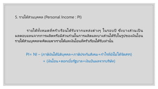 5. รายได้ส่วนบุคคล (Personal Income : PI)
รายได้ทั้งหมดที่ครัวเรือนได้รับจากแหล่งต่างๆ ในรอบปี ซึ่งบางส่วนเป็ น
ผลตอบแทนจากการผลิตหรือมีส่วนร่วมในการผลิตและบางส่วนได้รับในรูปของเงินโอน
รายได้ส่วนบุคคลจะคิดเฉพาะรายได้และเงินโอนที่ครัวเรือนได้รับเท่านั้น
PI= NI – (ภาษีเงินได้นิติบุคคล+ภาษีประกันสังคม+กําไรที่ยังไม่ได้จัดสรร)
+ (เงินโอน+ดอกเบี้ยรัฐบาล+เงินปันผลจากบริษัท)
 