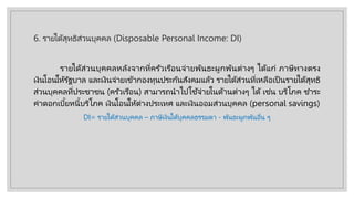 6. รายได้สุทธิส่วนบุคคล (Disposable Personal Income: DI)
รายได้ส่วนบุคคลหลังจากที่ครัวเรือนจ่ายพันธะผูกพันต่างๆ ได้แก่ ภาษีทางตรง
เงินโอนให้รัฐบาล และเงินจ่ายเข้ากองทุนประกันสังคมแล้ว รายได้ส่วนที่เหลือเป็ นรายได้สุทธิ
ส่วนบุคคลที่ประชาชน (ครัวเรือน) สามารถนําไปใช้จ่ายในด้านต่างๆ ได้ เช่น บริโภค ชําระ
ค่าดอกเบี้ยหนี้บริโภค เงินโอนให้ต่างประเทศ และเงินออมส่วนบุคคล (personal savings)
DI= รายได้ส่วนบุคคล – ภาษีเงินได้บุคคลธรรมดา - พันธะผูกพันอื่น ๆ
 