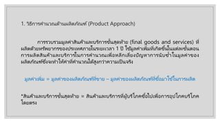 1. วิธีการคํานวณด้านผลิตภัณฑ์(Product Approach)
การรวบรวมมูลค่าสินค้าและบริการขั้นสุดท้าย (final goods and services) ที่
ผลิตด้วยทรัพยากรของประเทศภายในระยะเวลา 1 ปี ใช้มูลค่าเพิ่มที่เกิดขึ้นในแต่ละขั้นตอน
การผลิตสินค้าและบริการในการคํานวณเพื่อหลีกเลี่ยงปัญหาการนับซํ้าในมูลค่าของ
ผลิตภัณฑ์ซึ่งจะทําให้ค่าที่คํานวณได้สูงกว่าความเป็ นจริง
มูลค่าเพิ่ม = มูลค่าของผลิตภัณฑ์ที่ขาย – มูลค่าของผลิตภัณฑ์ที่ซื้อมาใช้ในการผลิต
*สินค้าและบริการขั้นสุดท้าย = สินค้าและบริการที่ผู้บริโภคซื้อไปเพื่อการอุปโภคบริโภค
โดยตรง
 
