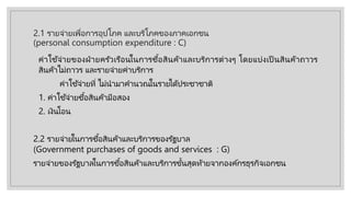 2.1 รายจ่ายเพื่อการอุปโภค และบริโภคของภาคเอกชน
(personal consumption expenditure : C)
ค่าใช้จ่ายของฝ่ ายครัวเรือนในการซื้อสินค้าและบริการต่างๆ โดยแบ่งเป็ นสินค้าถาวร
สินค้าไม่ถาวร และรายจ่ายค่าบริการ
ค่าใช้จ่ายที่ ไม่นํามาคํานวณในรายไึϹประชาชาติ
1. ค่าใช้จ่ายซื้อสินค้ามือสอง
2. เงินโอน
2.2 รายจ่ายในการซื้อสินค้าและบริการของรัฐบาล
(Government purchases of goods and services : G)
รายจ่ายของรัฐบาลในการซื้อสินค้าและบริการขั้นสุดท้ายจากองค์กรธุรกิจเอกชน
 