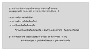 2.3 รายจ่ายเพื่อการลงทุนทั้งหมดของเอกชนภายในประเทศ
(gross private domestic investment expenditure : I)
◦ รายจ่ายเพื่อการก่อสร ้างใหม่
◦ รายจ่ายเพื่อการซื้อสินค้าทุนใหม่
◦ ส่วนเปลี่ยนแปลงสินค้าคงเหลือ
2.4 การส่งออกสุทธิ (net exports of goods and services : X-M)
การส่งออกสุทธิ = มูลค่าสินค้าส่งออก - มูลค่าสินค้านําเข้า
*ส่วนเปลี่ยนแปลงสินค้าคงเหลือ = สินค้าคงเหลือปลายปี - สินค้าคงเหลือต้นปี
 