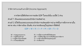 3.วิธีการคํานวณด้านรายได้ (Income Approach)
การวัดรายได้ที่เกิดจากการผลิต GDP ในรอบปีนั้น แบ่งได้ 2 ส่วน
ส่วนที่ 1 เป็ นผลตอบแทนของปัจจัยการผลิตต่างๆ
ส่วนที่ 2 มิได้เป็ นผลตอบแทนของปัจจัยการผลิตแต่มีการนํามาคิดในการตั้งราคาขายใน
ตลาด เช่น ภาษีทางอ้อม เป็ นต้น สามารถเขียนอยู่ในรูปสมการได้ดังนี้
GDP = W + R + I + P + PI + GR + Ti + D
W = ค่าตอบแทนแรงงาน
R = รายได้ในรูปค่าเช่า
I = รายได้จากดอกเบี้ยสุทธิ
P = กําไรของนิติบุคคล
PI = รายได้จากองค์กรที่มิใช่นิติบุคคล
GR = รายได้ของรัฐบาลจากทรัพย์สินและการจัดการ
Ti = ภาษีทางอ้อมที่หักเงินอุดหนุนแล้ว
D = ค่าเสื่อมราคา
 