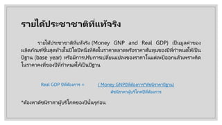 รายไึϹประชาชาติที่แท้จริง
รายไึϹประชาชาติที่แท้จริง (Money GNP and Real GDP) เป็ นมูลค่าของ
ผลิตภัณฑ์ขั้นสุดท้ายในปีใดปีหนึ่งที่คิดในราคาตลาดหรือราคาต้นทุนของปีที่กําหนดให้เป็ น
ปีฐาน (base year) หรือมีการปรับการเปลี่ยนแปลงของราคาในแต่ละปีออกแล้วเพราะคิด
ในราคาคงที่ของปีที่กําหนดให้เป็ นปีฐาน
*ต้องหาดัชนีราคาผู้บริโภคของปีนั้นๆก่อน
Real GDP ปีที่ต้องการ = ( Money GNPปีที่ต้องการ*ดัชนีราคาปีฐาน)
ดัชนีราคาผู้บริโภคปีที่ต้องการ
 