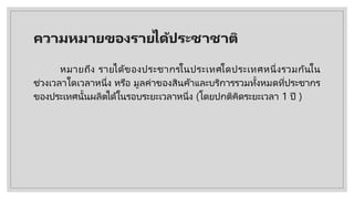 ความหมายของรายไึϹประชาชาติ
หมายถึง รายได้ของประชากรในประเทศใดประเทศหนึ่งรวมกันใน
ช่วงเวลาใดเวลาหนึ่ง หรือ มูลค่าของสินค้าและบริการรวมทั้งหมดที่ประชากร
ของประเทศนั้นผลิตได้ในรอบระยะเวลาหนึ่ง (โดยปกติคิดระยะเวลา 1 ปี )
 