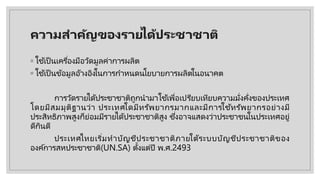 ความสําคัญของรายไึϹประชาชาติ
◦ ใช ้เป็นเครื่องมือวัดมูลค่าการผลิต
◦ ใช ้เป็นข้อมูลอ้างอิงในการกําหนดนโยบายการผลิตในอนาคต
การวัดรายไึϹประชาชาติถูกนํามาใช ้เพื่อเปรียบเทียบความมั่งคั่งของประเทศ
โดยมีสมมุติฐานว่า ประเทศใดมีทรัพยากรมากและมีการใช ้ทรัพยากรอย่างมี
ประสิทธิภาพสูงก็ย่อมมีรายไึϹประชาชาติสูง ซึ่งอาจแสดงว่าประชาชนในประเทศอยู่
ดีกินดี
ประเทศไทยเริ่มทําบัญชีประชาชาติภายใต้ระบบบัญชีประชาชาติของ
องค์การสหประชาชาติ(UN.SA) ตั้งแต่ปี พ.ศ.2493
 