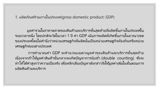 1. ผลิตภัณฑ์รวมภายในประเทศ(gross domestic product: GDP)
มูลค่ารวมในราคาตลาดของสินค้าและบริการขั้นสุดท้ายที่ผลิตขึ้นภายในประเทศใน
ระยะเวลาหนึ่ง โดยปกติจะวัดในเวลา 1 ปี ค่า GDP เน้นการผลิตที่เกิดขึ้นภายในอาณาเขต
ของประเทศโดยไม่คํานึงว่าหน่วยเศรษฐกิจที่ผลิตนั้นเป็ นหน่วยเศรษฐกิจท้องถิ่นหรือหน่วย
เศรษฐกิจของต่างประเทศ
การคํานวณค่า GDP จะคํานวณเฉพาะมูลค่าของสินค้าและบริการขั้นสุดท้าย
เนื่องจากถ้าใช้มูลค่าสินค้าขั้นกลางจะเกิดปัญหาการนับซํ้า (double counting) ซึ่งจะ
ทําให้ได้ค่าสูงกว่าความเป็ นจริง เพื่อหลีกเลี่ยงปัญหาดังกล่าวจึงใช้มูลค่าเพิ่มในขั้นตอนการ
ผลิตสินค้าและบริการ
 