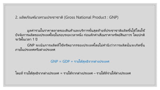 2. ผลิตภัณฑ์มวลรวมประชาชาติ (Gross National Product : GNP)
มูลค่ารวมในราคาตลาดของสินค้าและบริการขั้นสุดท้ายที่ประชาชาติผลิตขึ้นได้โดยใช ้
ปัจจัยการผลิตของประเทศไทยในรอบระยะเวลาหนึ่ง ก่อนหักค่าเสื่อมราคาทรัพย์สินถาวร โดยปกติ
จะวัดในเวลา 1 ปี
GNP จะเน้นการผลิตที่ใช ้ทรัพยากรของประเทศโดยไม่คํานึงว่าการผลิตนั้นจะเกิดขึ้น
ภายในประเทศหรือต่างประเทศ
GNP = GDP + รายได้สุทธิจากต่างประเทศ
โดยที่ รายได้สุทธิจากต่างประเทศ = รายได้จากต่างประเทศ – รายได้ที่จ่ายให้ต่างประเทศ
 