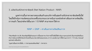3. ผลิตภัณฑ์ประชาชาติสุทธิ (Net Nation Product : NNP)
มูลค่ารวมในราคาตลาดของสินค้าและบริการขั้นสุดท้ายที่ประชาชาติผลิตขึ้นได้
โดยใช้ปัจจัยการผลิตของประเทศในรอบระยะเวลาหนึ่งภายหลังหักค่าเสื่อมราคาทรัพย์สิน
ถาวรแล้ว โดยปกติจะวัดในเวลา 1 ปี NNP สามารถหาได้จาก
NNP = GNP – ค่าเสื่อมราคาทรัพย์สินถาวร
*สินทรัพย์ถาวร คือ สินทรัพย์ที่มีลักษณะถาวรโดยสภาพ กิจการมีไว้เพื่อใช ้ดําเนินงานตามปกติ เป็ นกรรมสิทธิ์ของ
กิจการอันจะก่อให้เกิดประโยชน์ในอนาคต มีลักษณะคงทน ถาวร และมีอายุการใช ้งานมากกว่า 1 ปี เช่น รถยนต์
อุปกรณ์ เครื่องจักร
*มูลค่าเสื่อมราคาทั้งสิ้น = ราคาทุนของสินทรัพย์ - ราคาซาก
ค่าเสื่อม: http://www2.fpo.go.th/S-I/Source/ECO/ECO23.htm
 