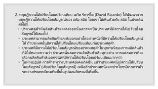2. ทฤษฎีความได้เปรียบโดยเปรียบเทียบ เดวิด ริคาร ์โด (David Ricardo) ได้พัฒนาจาก
ทฤษฎีความได้เปรียบโดยสัมบูรณ์ของ อดัม สมิธ โดยเขาไม่เห็นด้วยกับ สมิธ ในประเด็น
ต่อไปนี้
◦ ประเทศคู่ค้าที่ผลิตสินค้าและส่งออกนั้นควรจะเป็ นประเทศที่มีความได้เปรียบโดย
สัมบูรณ์ได้เสมอไป
◦ ประเทศสามารถผลิตสินค้าและส่งออกอย่างใดอย่างหนึ่งที่มีความได้เปรียบโดยสัมบูรณ์
ได้ ถ้าประเทศนั้นมีความได้เปรียบโดยเปรียบเทียบกับประเทศคู่ค้า
◦ ประเทศที่มีความได้เปรียบโดยสัมบูรณ์ของประเทศคู่ค้าในทุกกรณีของการผลิตสินค้า
ก็มิได้หมายความว่า ประเทศนั้นสมควรผลิตสินค้าเสียทุกอย่าง หากแต่สมควรที่จะ
เลือกผลิตสินค้าส่งออกชนิดที่มีความได้เปรียบโดยเปรียบเทียบมากกว่า
◦ ในทางปฏิบัติ การค้าระหว่างประเทศยังคงเกิดขึ้น แม้ว่าประเทศหนึ่งมีความได้เปรียบ
โดยสัมบูรณ์ (เสียเปรียบโดยสัมบูรณ์) เหนืออีกประเทศหนึ่งและประโยชน์จากการค้า
ระหว่างประเทศยังคงเกิดขึ้นในรูปผลผลิตรวมที่เพิ่มขึ้น
 