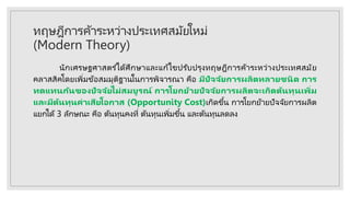 ทฤษฎีการค้าระหว่างประเทศสมัยใหม่
(Modern Theory)
นักเศรษฐศาสตร ์ได้ศึกษาและแก้ไขปรับปรุงทฤษฎีการค้าระหว่างประเทศสมัย
คลาสสิคโดยเพิ่มข้อสมมุติฐานในการพิจารณา คือ มีปัจจัยการผลิตหลายชนิด การ
ทดแทนกันของปัจจัยไม่สมบูรณ์ การโยกย้ายปัจจัยการผลิตจะเกิดต้นทุนเพิ่ม
และมีต้นทุนค่าเสียโอกาส (Opportunity Cost)เกิดขึ้น การโยกย้ายปัจจัยการผลิต
แยกได้ 3 ลักษณะ คือ ต้นทุนคงที่ ต้นทุนเพิ่มขึ้น และต้นทุนลดลง
 