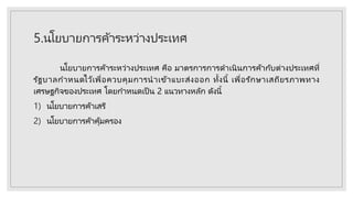 5.นโยบายการค้าระหว่างประเทศ
นโยบายการค้าระหว่างประเทศ คือ มาตรการการดาเนินการค้ากับต่างประเทศที่
รัฐบาลกาหนดไว้เพื่อควบคุมการนาเข้าแบะส่งออก ทั้งนี้ เพื่อรักษาเสถียรภาพทาง
เศรษฐกิจของประเทศ โดยกาหนดเป็ น 2 แนวทางหลัก ดังนี้
1) นโยบายการค้าเสรี
2) นโยบายการค้าคุ้มครอง
 