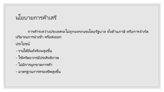 นโยบายการค้าเสรี
การค้าระหว่างประเทศจะไม่ถูกแทรกแซงโดยรัฐบาล ทั้งด้านภาษี หรือการจากัด
ปริมาณการนาเข้า หรือส่งออก
ประโยชน์
- รายได้ที่แท้จริงจะสูงขึ้น
- ใช้ทรัพยากรมีประสิทธิภาพ
- ไม่มีการผูกขาดการค้า
- มาตรฐานการครองชีพสูงขึ้น
 