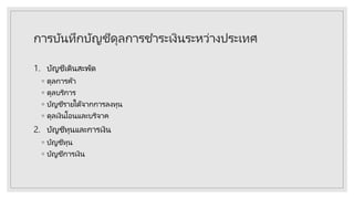 การบันทึกบัญชีดุลการชาระเงินระหว่างประเทศ
1. บัญชีเดินสะพัด
◦ ดุลการค้า
◦ ดุลบริการ
◦ บัญชีรายได้จากการลงทุน
◦ ดุลเงินโอนและบริจาค
2. บัญชีทุนและการเงิน
◦ บัญชีทุน
◦ บัญชีการเงิน
 