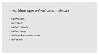 การแก้ปัญหาดุลการชาระเงินระหว่างประเทศ
◦ เพิ่มการส่งออก
◦ ลดการนาเข้า
◦ ส่งเสริมการท่องเที่ยว
◦ ส่งเสริมการลงทุน
◦ เพิ่มเงินสดสารองระหว่างประเทศ
◦ ลดค่าเงินบาท
 
