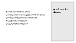 การค้าระหว่าง
ประเทศ
◦ 1.ความหมายการค้าระหว่างประเทศ
◦ 2.ความเป็ นมาและความสาคัญของ การค้าระหว่างประเทศ
◦ 3.ประโยชน์ที่ได้รับจากการค้าระหว่างประเทศ
◦ 4.ทฤษฎีการค้าระหว่างประเทศ
◦ 5.นโยบายการค้าระหว่างประเทศ
 