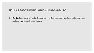 สาเหตุของการเกิดค่าเงินบาทแข็งค่า-อ่อนค่า
4. ปัจจัยอื่นๆ เช่น ความไม่มั่นคงทางการเมือง ภาวะเศรษฐกิจของประเทศ และ
เสถียรภาพทางการเงินของประเทศ
 