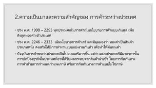 2.ความเป็นมาและความสาคัญของ การค้าระหว่างประเทศ
◦ ช่วง พ.ศ. 1998 – 2293 ทุกประเทศเน้นการดาเนินนโยบายการค้าแบบเกินดุล เพื่อ
ดึงดูดทองคาเข้าประเทศ
◦ ช่วง พ.ศ. 2246 – 2333 เน้นนโยบายการค้าเสรี และมีมุมมองว่า ทองคาเป็ นสินค้า
ประเภทหนึ่ง ส่งเสริมให้มีการทางานแบบแบ่งงานกันทา เพื่อทาให้ต้นทุนต่า
◦ ปัจจุบันการค้าระหว่างประเทศเป็ นไปแบบเสรีมากขึ้น แต่ว่า แต่ละประเทศก็มีมาตรการใน
การปกป้ องธุรกิจในประเทศที่อาจได้รับผลกระทบจากสินค้านาเข้า โดยการกีดกันทาง
การค้าด้วยการกาหนดกาแพงภาษี หรือการกีดกันทางการค้าแบบไม่ใช่ภาษี
 