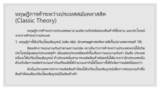 ทฤษฎีการค้าระหว่างประเทศสมัยคลาสสิค
(Classic Theory)
ทฤษฎีการค้าระหว่างประเทศพยายามอธิบายถึงชนิดของสินค้าที่ซื้อขาย และประโยชน์
จากการค้าระหว่างประเทศ
1. ทฤษฎีการได้เปรียบโดยสัมบูรณ์ (อดัม สมิธ :นักเศรษฐศาสตร ์คลาสสิกในปลายศตวรรษที่ 18)
ยึดหลักการแบ่งงานกันทาตามความถนัด เขาเห็นว่าการค้าระหว่างประเทศจะก่อให้เกิด
ประโยชน์สูงสุดแก่ประเทศคู่ค้า เมื่อแต่ละประเทศยึดหลักในเรื่องการแบ่งงานกันทา นั่นคือ ประเทศ
หนึ่งจะได้เปรียบโดยสัมบูรณ์ ถ้าประเทศนั้นสามารถผลิตสินค้าชนิดหนึ่งได้มากกว่าอีกประเทศหนึ่ง
ด้วยปัจจัยการผลิตจานวนเท่ากันหรือผลิตได้จานวนเท่ากันได้โดยการใช ้ปัจจัยการผลิตที่น้อยกว่า
ดังนั้นประเทศควรทาการผลิตสินค้าที่ตนได้เปรียบโดยสัมบูรณ์เพื่อการส่งออกแล้วซื้อ
สินค้าที่ตนเสียเปรียบโดยสัมบูรณ์เป็ นสินค้าเข้า
 