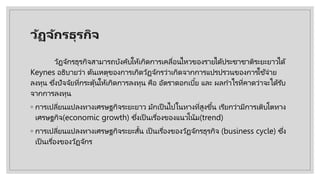 วัฏจักรธุรกิจ
วัฏจักรธุรกิจสามารถบังคับให้เกิดการเคลื่อนไหวของรายได้ประชาชาติระยะยาวได้
Keynes อธิบายว่า ต้นเหตุของการเกิดวัฏจักรว่าเกิดจากการแปรปรวนของการใช้จ่าย
ลงทุน ซึ่งปัจจัยที่กระตุ้นให้เกิดการลงทุน คือ อัตราดอกเบี้ย และ ผลกําไรที่คาดว่าจะได้รับ
จากการลงทุน
◦ การเปลี่ยนแปลงทางเศรษฐกิจระยะยาว มักเป็ นไปในทางที่สูงขึ้น เรียกว่ามีการเติบโตทาง
เศรษฐกิจ(economic growth) ซึ่งเป็ นเรื่องของแนวโน้ม(trend)
◦ การเปลี่ยนแปลงทางเศรษฐกิจระยะสั้น เป็ นเรื่องของวัฏจักรธุรกิจ (business cycle) ซึ่ง
เป็ นเรื่องของวัฏจักร
 
