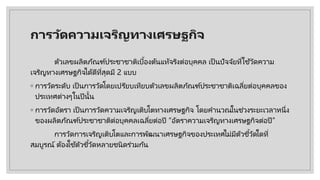 การวัดความเจริญทางเศรษฐกิจ
ตัวเลขผลิตภัณฑ์ประชาชาติเบื้องต้นแท้จริงต่อบุคคล เป็ นปัจจัยที่ใช้วัดความ
เจริญทางเศรษฐกิจได้ดีที่สุดมี 2 แบบ
◦ การวัดระดับ เป็ นการวัดโดยเปรียบเทียบตัวเลขผลิตภัณฑ์ประชาชาติเฉลี่ยต่อบุคคลของ
ประเทศต่างๆในปีนั้น
◦ การวัดอัตรา เป็ นการวัดความเจริญเติบโตทางเศรษฐกิจ โดยคํานวณในช่วงระยะเวลาหนึ่ง
ของผลิตภัณฑ์ประชาชาติต่อบุคคลเฉลี่ยต่อปี “อัตราความเจริญทางเศรษฐกิจต่อปี”
การวัดการเจริญเติบโตและการพัฒนาเศรษฐกิจของประเทศไม่มีตัวชี้วัดใดที่
สมบูรณ์ ต้องใช้ตัวชี้วัดหลายชนิดร่วมกัน
 