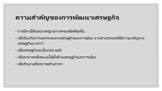 ความสําคัญของการพัฒนาเศรษฐกิจ
◦ การมีรายได้และมาตรฐานการครองชีพที่สูงขึ้น
◦ เพื่อป้องกันการแทรกแซงทางเศรษฐกิจและการเมือง จากต่างประเทศที่มีความเจริญทาง
เศรษฐกิจมากกว่า
◦ เพื่อเศรษฐกิจของโลกขยายตัว
◦ เพื่อสามารถพึ่งตนเองได้ทั้งด้านเศรษฐกิจและการเมือง
◦ เพื่อรักษาเสถียรภาพด้านราคา
 