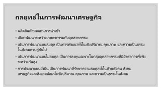 กลยุทธ ์ในการพัฒนาเศรษฐกิจ
◦ ผลิตสินค้าทดแทนการนําเข้า
◦ เลือกพัฒนาระหว่างเกษตรกรรมกับอุตสาหกรรม
◦ เน้นการพัฒนาแบบสมดุล เป็ นการพัฒนาทั้งในเชิงปริมาณ คุณภาพ และความเป็ นธรรม
ในสังคมควบคู่กันไป
◦ เน้นการพัฒนาแบบไม่สมดุล เป็ นการลงทุนเฉพาะในกลุ่มอุตสาหกรรมที่มีอัตราการพึ่งพิง
ระหว่างกันสูง
◦ การพัฒนาแบบยั่งยืน เป็ นการพัฒนาที่รักษาความสมดุลทั้งในด้านตัวคน สังคม
เศรษฐกิจและสิ่งแวดล้อมทั้งเชิงปริมาณ คุณภาพ และความเป็ นธรรมในสังคม
 
