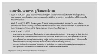 แผนพัฒนาเศรษฐกิจและสังคม
◦ ฉบับที่ 1 พ.ศ.2504-2509 เน้นด้านการพัฒนาเศรษฐกิจ โดยเฉพาะการลงทุนในสิ่งก่อสร ้างขั้นพื้นฐาน ระบบ
คมนาคมขนส่ง ระบบเขื่อนเพื่อการชลประทานและพลังงานไฟฟ้ า สาธารณูปการ ฯลฯ เพื่อเป็ นฐานให้มีการลงทุนใน
ด้านเอกชนเป็ นหลัก
◦ ฉบับที่ 2 พ.ศ.2510-2514 ยึดแนวทางแผน 1 โดยขยายขอบเขตของแผนให้ครอบคลุมทั่วประเทศ เน้นเขต
ทุรกันดารและห่างไกลความเจริญ และมีโครงการพิเศษนอกเหนือไปจากหน้าที่ปกติของกระทรวง ทบวง กรมต่าง ๆ เช่น
โครงการพัฒนาภาค โครงการเร่งรัด พัฒนาชนบทและโครงการช่วยเหลือชาวนา ฯลฯ
◦ ฉบับที่ 3 พ.ศ.2515-2519
• รักษาเสถียรภาพทางเศรษฐกิจ โดยรักษาอัตราการขยายตัวของปริมาณเงินตรา, รักษาระดับราคาสินค้าที่จําเป็ น
ต่อการครองชีพ, รักษาเสถียรภาพทางการเงินระหว่างประเทศ, ส่งเสริมการส่งออก, ปรับปรุงโครงสร ้างการนําเข้า
• ปรับปรุงโครงสร ้างทางเศรษฐกิจและยกระดับการผลิต เร่งรัดการส่งออกและทดแทนสินค้านําเข้า ปรับงบลงทุนใน
โครงการก่อสร ้างมาสนับสนุนการลงทุนเพื่อใช ้ประโยชน์จากโครงการขั้นพื้นฐานที่มีอยู่
• กระจายรายได้และบริการทางสังคม โดยลดอัตราการเพิ่มประชากร กระจายบริการเศรษฐกิจและสังคมสู่ชนบท
ปรับปรุงสถาบันและองค์กรทางด้านเกษตรและสินเชื่อ รักษาระดับราคาสินค้าเกษตร
https://www.nesdc.go.th/main.php?filename=develop_issue
 