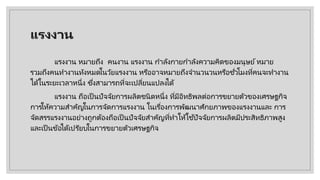 แรงงาน
แรงงาน หมายถึง คนงาน แรงงาน กําลังกายกําลังความคิดของมนุษย์หมาย
รวมถึงคนทํางานทังหมดในวัยแรงงาน หรืออาจหมายถึงจํานวนวนหรือชั่วโมงที่คนจะทํางาน
ได้ในระยะเวลาหนึ่ง ซึ่งสามารถที่จะเปลี่ยนแปลงได้
แรงงาน ถือเป็ นปัจจัยการผลิตชนิดหนึ่ง ที่มีอิทธิพลต่อการขยายตัวของเศรษฐกิจ
การให้ความสําคัญในการจัดการแรงงาน ในเรื่องการพัฒนาศักยภาพของแรงงานและ การ
จัดสรรแรงงานอย่างถูกต้องถือเป็นปัจจัยสําคัญที่ทําให้ใช้ปัจจัยการผลิตมีประสิทธิภาพสูง
และเป็ นข้อได้เปรียบในการขยายตัวเศรษฐกิจ
 