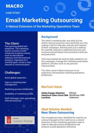 The client's marketing plan was bold, but the
client’s internal resources were stretched very thin,
making it hard to fully plan, execute and measure
all their campaigns. Running even just a webinar,
for example, required a registration process and
numerous personalized communications both pre-
and post-event.
Their team lacked the tactical skills needed to run
the campaigns, manage the marketing automation
platform, and also work on any process
improvements.
The client came to Macro because of our
experience solving these marketing operations
bottlenecks.
Background
Challenges:
Quick global expansion
Gaps in marketing lead
management
Marketing process bottlenecks
Scalability of marketing tactics
Staff shortages: lack specialized
internal resources
The Client:
Fast growing global tech
enterprise. The marketing
tactics consists of both
virtual and in-person events,
such as educational
webinars and informational
sessions, organized on a
monthly basis. Email is main
channel of communication.
Email Marketing Outsourcing
A Natural Extension of the Marketing Operations Team
CASE STUDY
Ideal Solution Needed:
Near Shore Outsourcing
The management team identified the need for an
outsourcing agency that could act as a natural
extension of their marketing operations team in
order to alleviate process bottlenecks and
enhance overall operations efficiency.
MarTech Stack
Adobe Engage (Marketo)
Salesforce Sales Cloud CRM
LeanData
6Sense
WordPress CMS
Unbounce
 