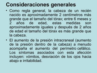 Consideraciones generales Como regla general, la cabeza de un recién nacido es aproximadamente 2 centímetros más grande que el tamaño del tórax; entre 6 meses y 2 años de edad, estas medidas son aproximadamente iguales y después de 2 años de edad el tamaño del tórax es más grande que la cabeza. El aumento de la presión intracraneal (aumento de la presión dentro de la cabeza) a menudo acompaña el aumento del perímetro cefálico. Los síntomas asociados con esta afección incluyen: vómitos, desviación de los ojos hacia abajo e irritabilidad.