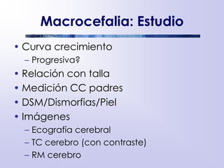 Macrocefalia: Estudio
• Curva crecimiento
– Progresiva?
• Relación con talla
• Medición CC padres
• DSM/Dismorfias/Piel
• Imágenes
– Ecografía cerebral
– TC cerebro (con contraste)
– RM cerebro
 