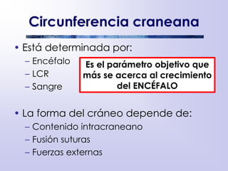 Circunferencia craneana
• Está determinada por:
– Encéfalo
– LCR
– Sangre
• La forma del cráneo depende de:
– Contenido intracraneano
– Fusión suturas
– Fuerzas externas
Es el parámetro objetivo que
más se acerca al crecimiento
del ENCÉFALO
 
