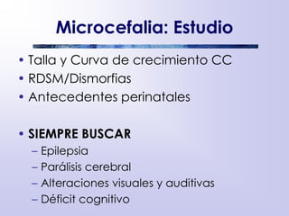 Microcefalia: Estudio
• Talla y Curva de crecimiento CC
• RDSM/Dismorfias
• Antecedentes perinatales
• SIEMPRE BUSCAR
– Epilepsia
– Parálisis cerebral
– Alteraciones visuales y auditivas
– Déficit cognitivo
 
