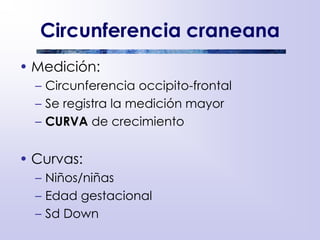 Circunferencia craneana
• Medición:
– Circunferencia occipito-frontal
– Se registra la medición mayor
– CURVA de crecimiento
• Curvas:
– Niños/niñas
– Edad gestacional
– Sd Down
 