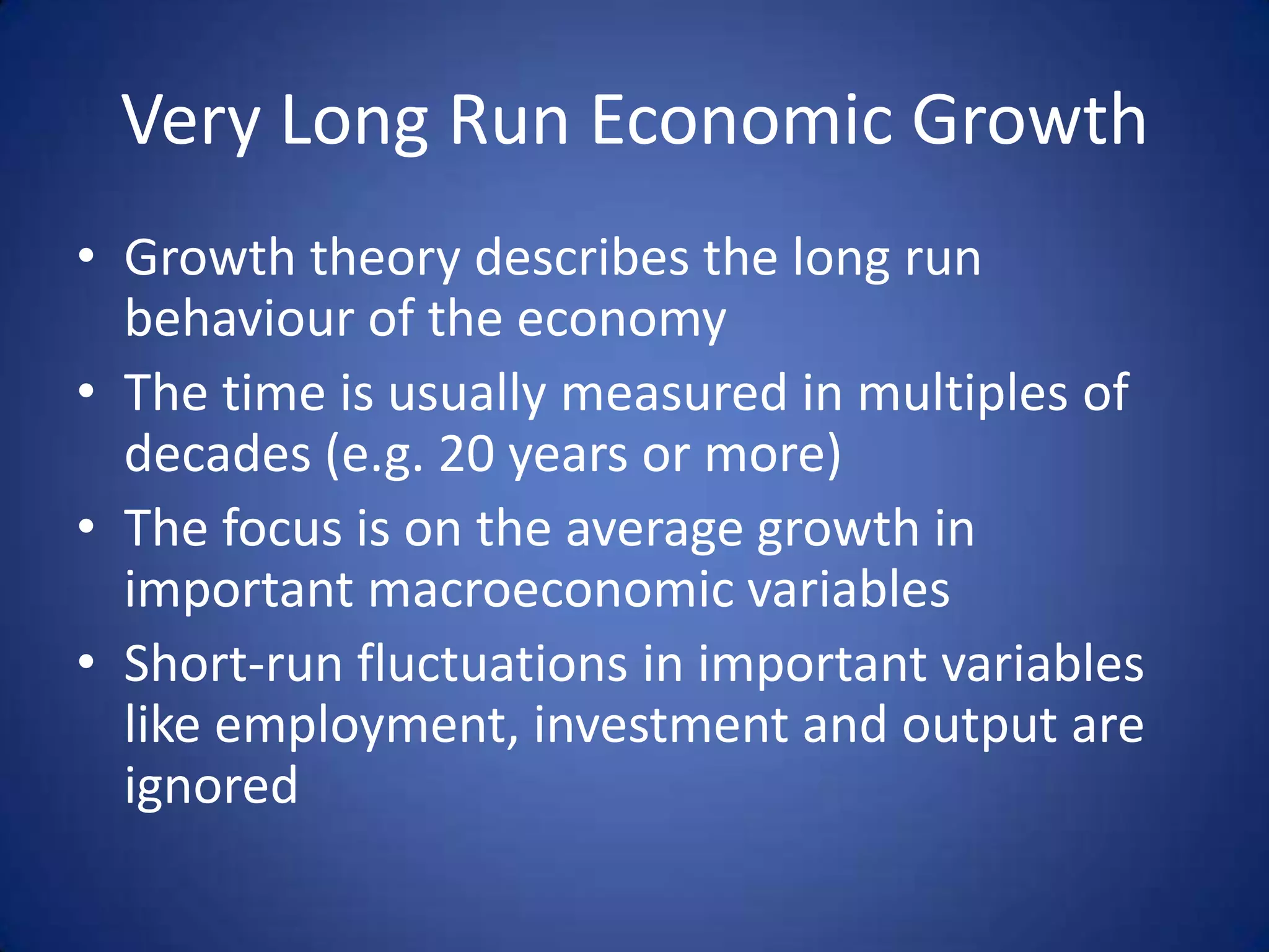 Very Long Run Economic Growth
• Growth theory describes the long run
  behaviour of the economy
• The time is usually measured in multiples of
  decades (e.g. 20 years or more)
• The focus is on the average growth in
  important macroeconomic variables
• Short-run fluctuations in important variables
  like employment, investment and output are
  ignored
 