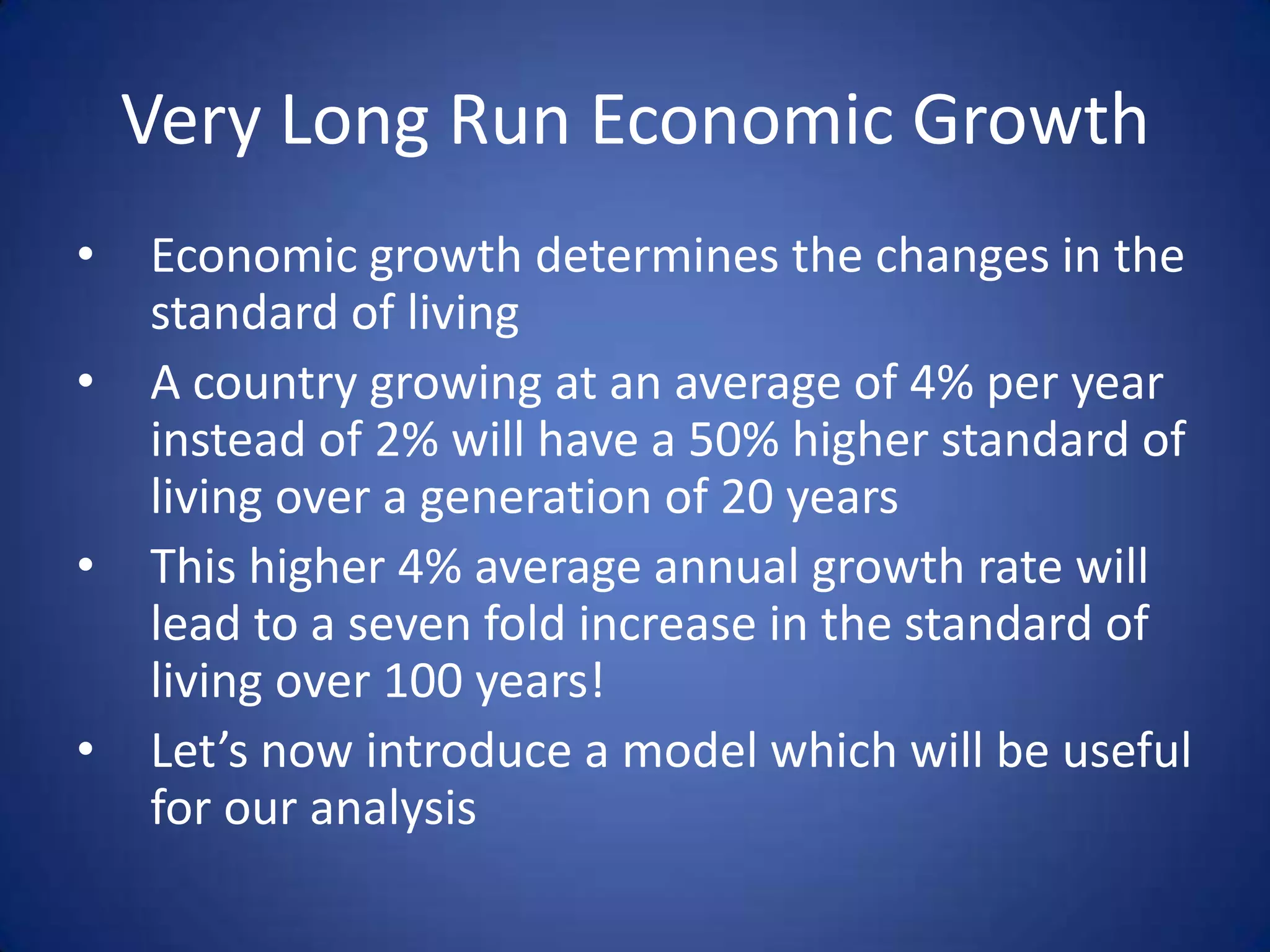 Very Long Run Economic Growth
•   Economic growth determines the changes in the
    standard of living
•   A country growing at an average of 4% per year
    instead of 2% will have a 50% higher standard of
    living over a generation of 20 years
•   This higher 4% average annual growth rate will
    lead to a seven fold increase in the standard of
    living over 100 years!
•   Let’s now introduce a model which will be useful
    for our analysis
 