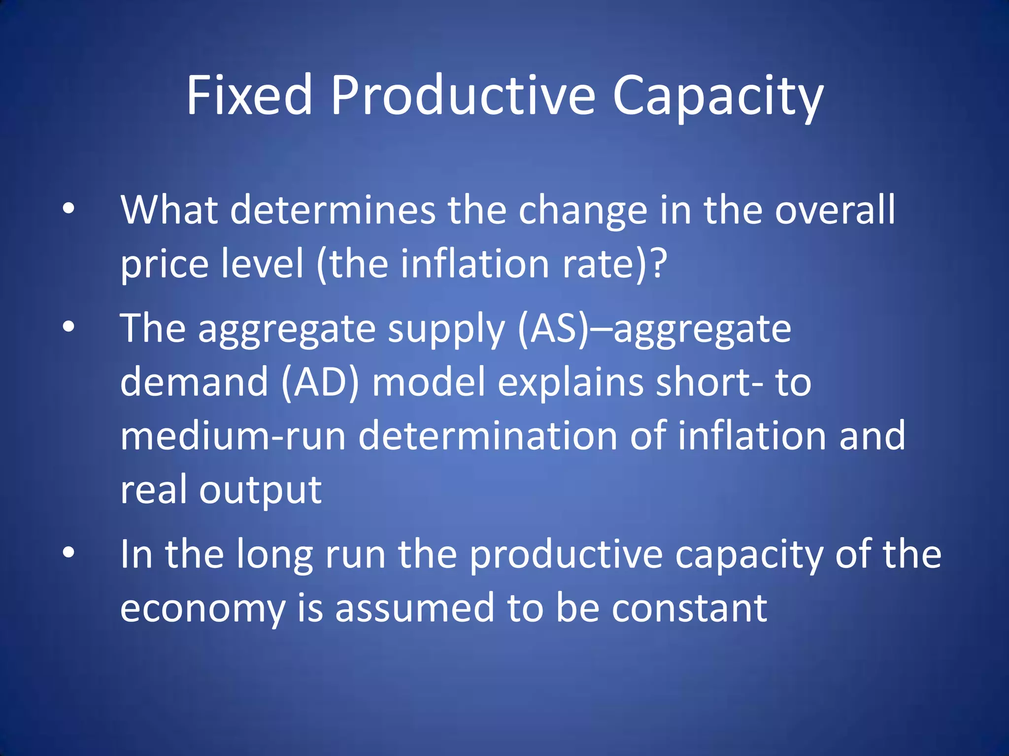 Fixed Productive Capacity
• What determines the change in the overall
  price level (the inflation rate)?
• The aggregate supply (AS)–aggregate
  demand (AD) model explains short- to
  medium-run determination of inflation and
  real output
• In the long run the productive capacity of the
  economy is assumed to be constant
 