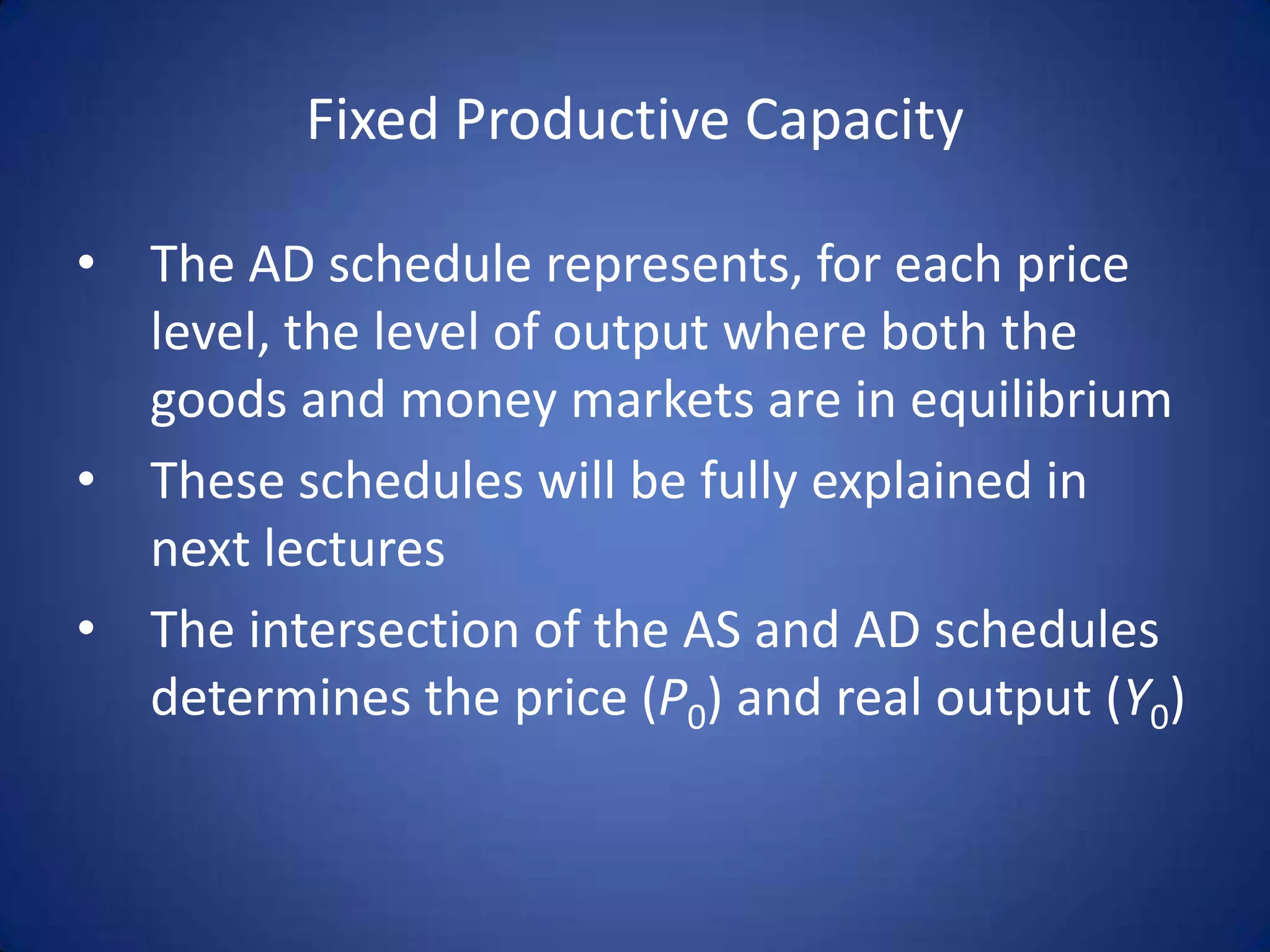 Fixed Productive Capacity

• The AD schedule represents, for each price
  level, the level of output where both the
  goods and money markets are in equilibrium
• These schedules will be fully explained in
  next lectures
• The intersection of the AS and AD schedules
  determines the price (P0) and real output (Y0)
 
