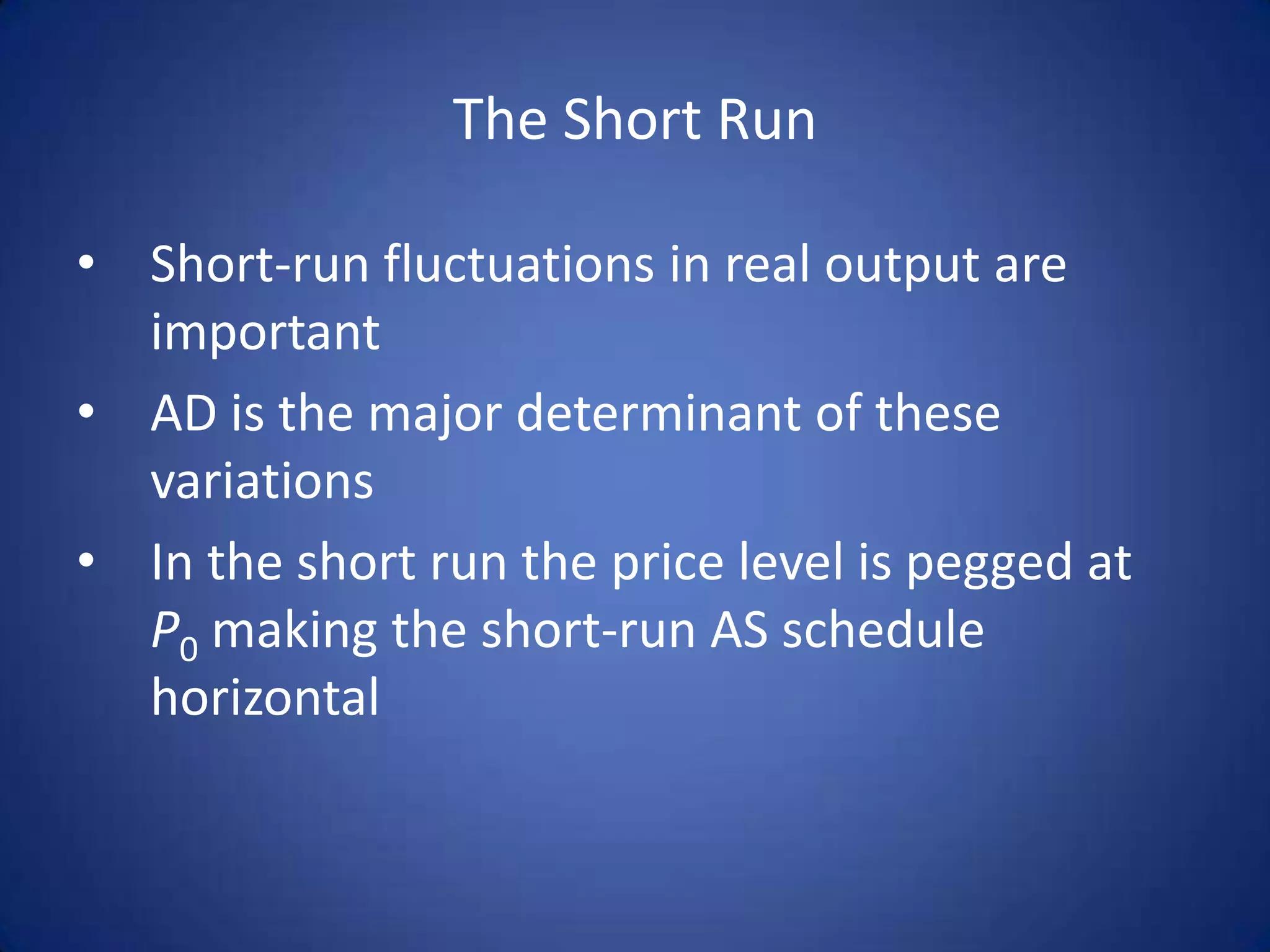 The Short Run

• Short-run fluctuations in real output are
  important
• AD is the major determinant of these
  variations
• In the short run the price level is pegged at
  P0 making the short-run AS schedule
  horizontal
 