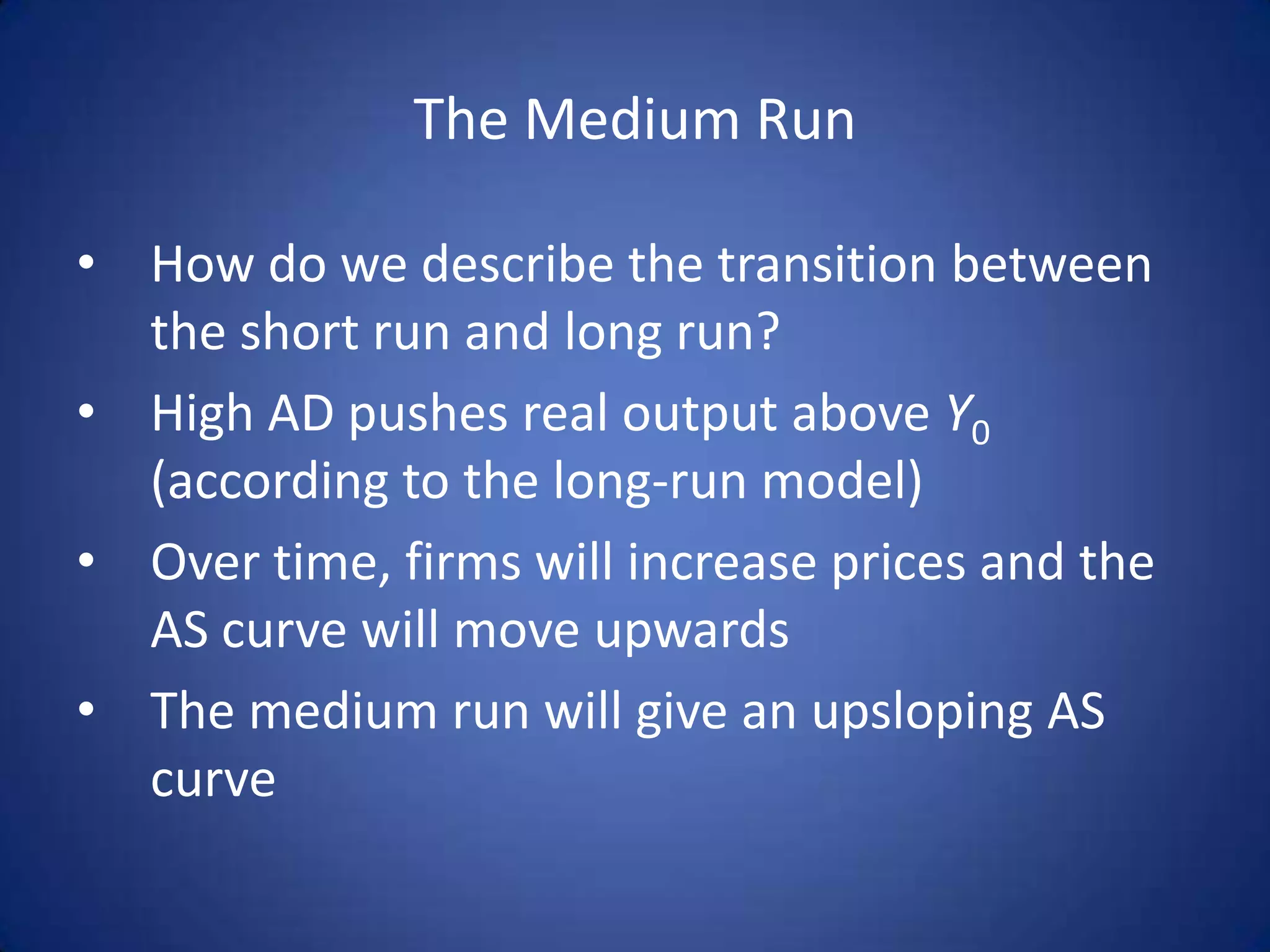 The Medium Run

• How do we describe the transition between
  the short run and long run?
• High AD pushes real output above Y0
  (according to the long-run model)
• Over time, firms will increase prices and the
  AS curve will move upwards
• The medium run will give an upsloping AS
  curve
 