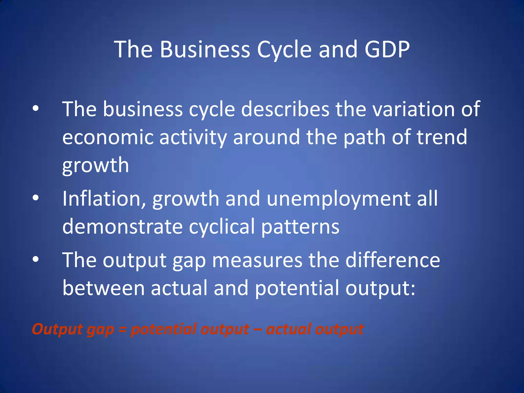 The Business Cycle and GDP

• The business cycle describes the variation of
  economic activity around the path of trend
  growth
• Inflation, growth and unemployment all
  demonstrate cyclical patterns
• The output gap measures the difference
  between actual and potential output:
Output gap = potential output – actual output
 