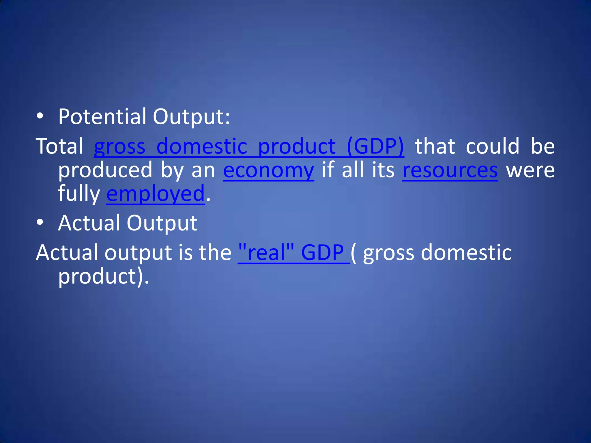 • Potential Output:
Total gross domestic product (GDP) that could be
  produced by an economy if all its resources were
  fully employed.
• Actual Output
Actual output is the "real" GDP ( gross domestic
  product).
 