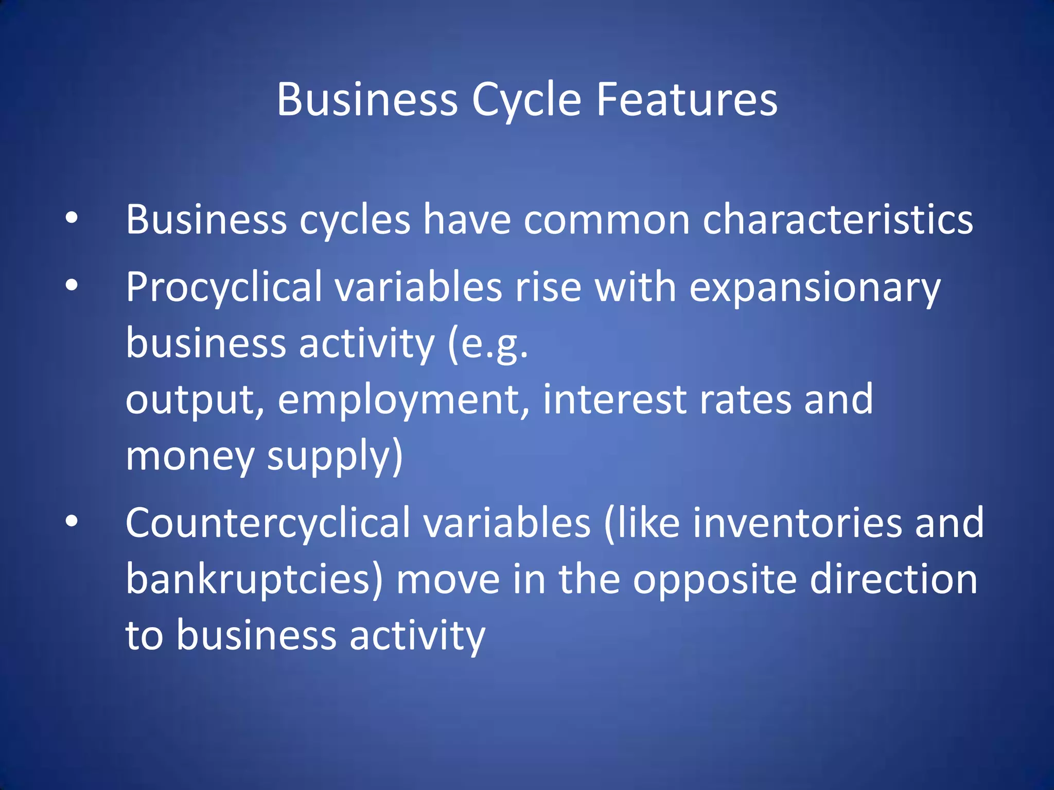 Business Cycle Features

• Business cycles have common characteristics
• Procyclical variables rise with expansionary
  business activity (e.g.
  output, employment, interest rates and
  money supply)
• Countercyclical variables (like inventories and
  bankruptcies) move in the opposite direction
  to business activity
 