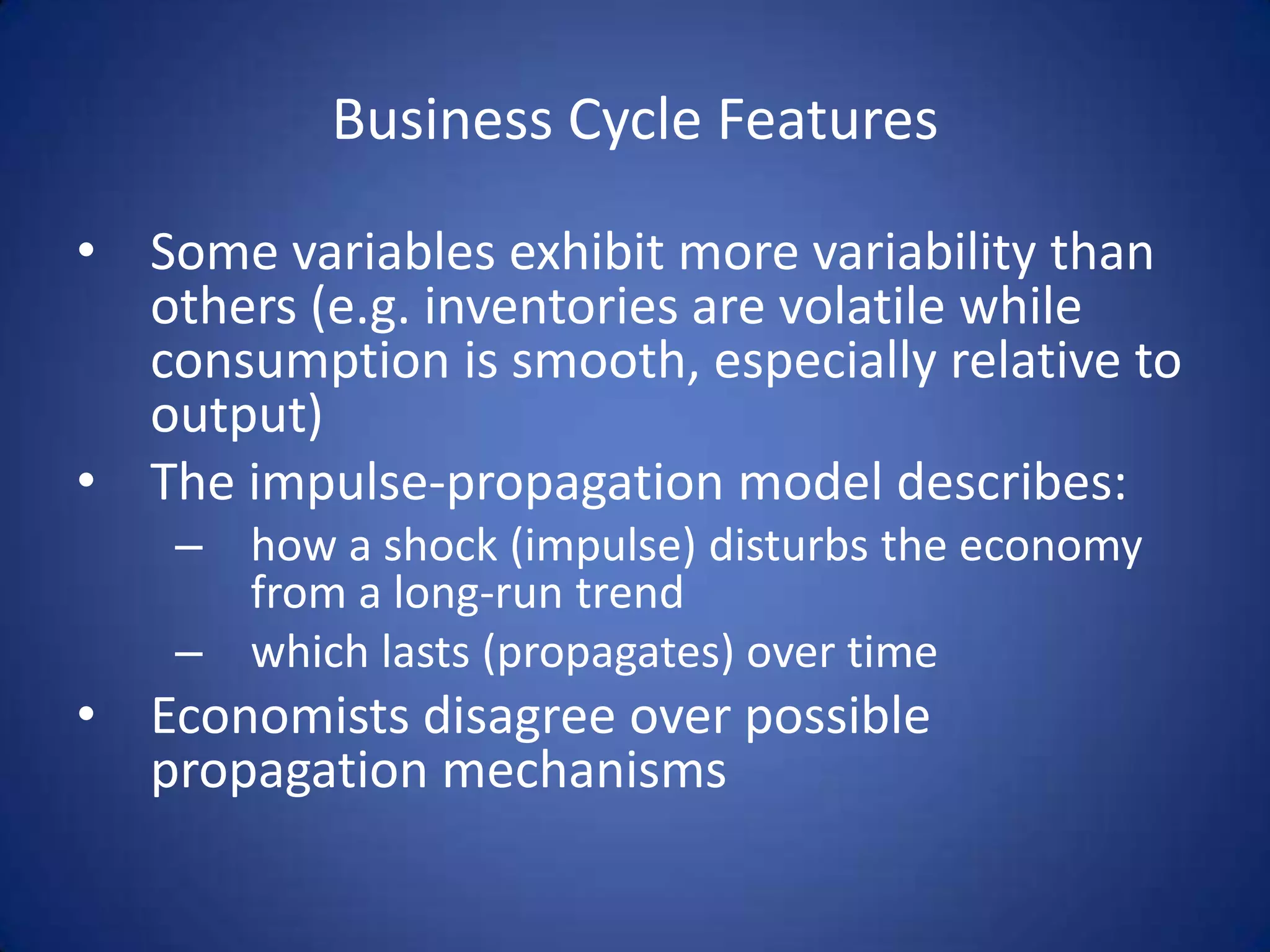 Business Cycle Features

• Some variables exhibit more variability than
  others (e.g. inventories are volatile while
  consumption is smooth, especially relative to
  output)
• The impulse-propagation model describes:
    – how a shock (impulse) disturbs the economy
      from a long-run trend
    – which lasts (propagates) over time
• Economists disagree over possible
  propagation mechanisms
 