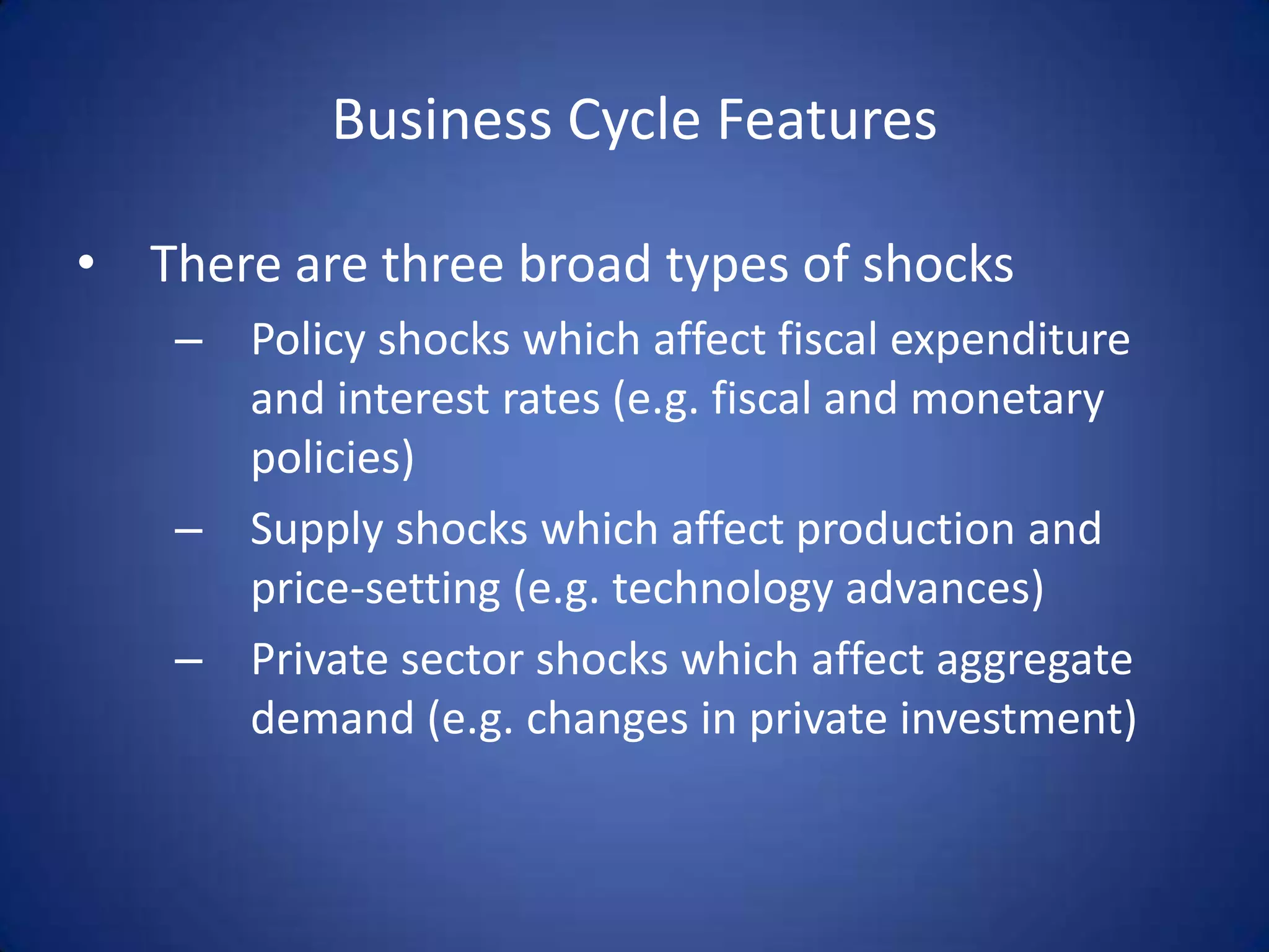 Business Cycle Features

• There are three broad types of shocks
    – Policy shocks which affect fiscal expenditure
      and interest rates (e.g. fiscal and monetary
      policies)
    – Supply shocks which affect production and
      price-setting (e.g. technology advances)
    – Private sector shocks which affect aggregate
      demand (e.g. changes in private investment)
 